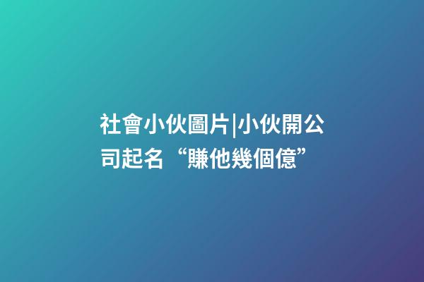 社會小伙圖片|小伙開公司起名“賺他幾個億”-第1張-公司起名-玄機派